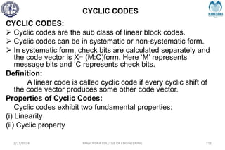 CYCLIC CODES
2/27/2024 MAHENDRA COLLEGE OF ENGINEERING 211
CYCLIC CODES:
 Cyclic codes are the sub class of linear block codes.
 Cyclic codes can be in systematic or non-systematic form.
 In systematic form, check bits are calculated separately and
the code vector is X= (M:C)form. Here ‘M’ represents
message bits and ‘C represents check bits.
Definition:
A linear code is called cyclic code if every cyclic shift of
the code vector produces some other code vector.
Properties of Cyclic Codes:
Cyclic codes exhibit two fundamental properties:
(i) Linearity
(ii) Cyclic property
 