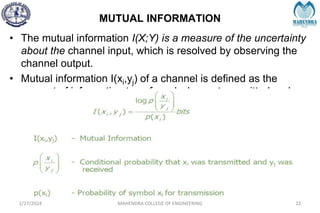 MUTUAL INFORMATION
2/27/2024 MAHENDRA COLLEGE OF ENGINEERING 22
• The mutual information I(X;Y) is a measure of the uncertainty
about the channel input, which is resolved by observing the
channel output.
• Mutual information I(xi,yj) of a channel is defined as the
amount of information transferred when xi transmitted and yj
received.
 