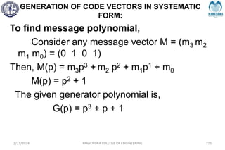 GENERATION OF CODE VECTORS IN SYSTEMATIC
FORM:
2/27/2024 MAHENDRA COLLEGE OF ENGINEERING 225
To find message polynomial,
Consider any message vector M = (m3 m2
m1 m0) = (0 1 0 1)
Then, M(p) = m3p3 + m2 p2 + m1p1 + m0
M(p) = p2 + 1
The given generator polynomial is,
G(p) = p3 + p + 1
 