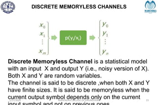 DISCRETE MEMORYLESS CHANNELS
2/27/2024 MAHENDRA COLLEGE OF ENGINEERING 23
Discrete Memoryless Channel is a statistical model
with an input X and output Y (i.e., noisy version of X).
Both X and Y are random variables.
The channel is said to be discrete ,when both X and Y
have finite sizes. It is said to be memoryless when the
current output symbol depends only on the current
 