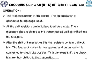 ENCODING USING AN (N - K) BIT SHIFT REGISTER:
OPERATION:
 The feedback switch is first closed. The output switch is
connected to message input.
 All the shift registers are initialized to all zero state. The k
message bits are shifted to the transmitter as well as shifted into
the registers.
 After the shift of k messages bits the registers contain q check
bits. The feedback switch is now opened and output switch is
connected to check bits position. With the every shift, the check
bits are then shifted to the transmitter.
2/27/2024 MAHENDRA COLLEGE OF ENGINEERING 232
 