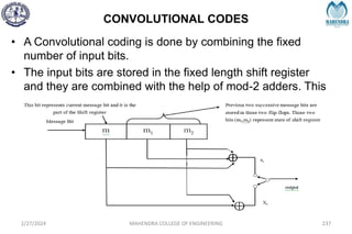 CONVOLUTIONAL CODES
2/27/2024 MAHENDRA COLLEGE OF ENGINEERING 237
• A Convolutional coding is done by combining the fixed
number of input bits.
• The input bits are stored in the fixed length shift register
and they are combined with the help of mod-2 adders. This
operation is equivalent to binary covolution and hence its
called Covolutional coding.
 