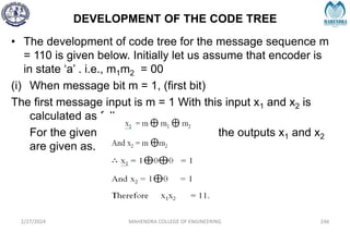 DEVELOPMENT OF THE CODE TREE
2/27/2024 MAHENDRA COLLEGE OF ENGINEERING 246
• The development of code tree for the message sequence m
= 110 is given below. Initially let us assume that encoder is
in state ‘a’ . i.e., m1m2 = 00
(i) When message bit m = 1, (first bit)
The first message input is m = 1 With this input x1 and x2 is
calculated as follows,
For the given convolutional encoder, the outputs x1 and x2
are given as,
 
