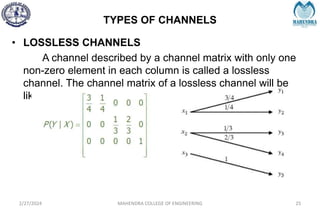 TYPES OF CHANNELS
2/27/2024 MAHENDRA COLLEGE OF ENGINEERING 25
• LOSSLESS CHANNELS
A channel described by a channel matrix with only one
non-zero element in each column is called a lossless
channel. The channel matrix of a lossless channel will be
like,
 