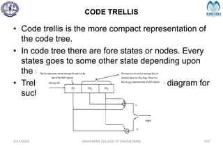 CODE TRELLIS
2/27/2024 MAHENDRA COLLEGE OF ENGINEERING 253
• Code trellis is the more compact representation of
the code tree.
• In code tree there are fore states or nodes. Every
states goes to some other state depending upon
the input code.
• Trellis represents the single, an unique diagram for
such transitions.
 