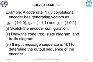 SOLVED EXAMPLE
2/27/2024 MAHENDRA COLLEGE OF ENGINEERING 259
Example: A code rate 1 / 3 covolutional
encoder has generating vectors as
g1 = (1 0 0), g2 = (1 1 1) and g3 = (1 0 1)
(i) Sketch the encoder configuration.
(ii) Draw the code tree, state diagram, and
trellis diagram.
(iii) If input message sequence is 10110,
determine the output sequence of the
encoder.
 