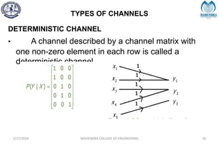 TYPES OF CHANNELS
2/27/2024 MAHENDRA COLLEGE OF ENGINEERING 26
DETERMINISTIC CHANNEL
• A channel described by a channel matrix with
one non-zero element in each row is called a
deterministic channel
 