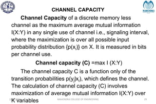 CHANNEL CAPACITY
2/27/2024 MAHENDRA COLLEGE OF ENGINEERING 29
Channel Capacity of a discrete memory less
channel as the maximum average mutual information
I(X:Y) in any single use of channel i.e., signaling interval,
where the maximization is over all possible input
probability distribution {p(xi)} on X. It is measured in bits
per channel use.
Channel capacity (C) =max I (X:Y)
The channel capacity C is a function only of the
transition probabilities p(yj|xi), which defines the channel.
The calculation of channel capacity (C) involves
maximization of average mutual information I(X:Y) over
K variables
 