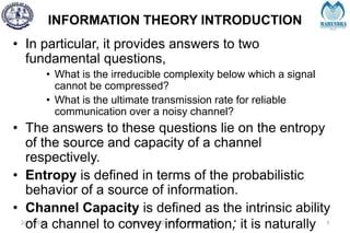 INFORMATION THEORY INTRODUCTION
2/27/2024 MAHENDRA COLLEGE OF ENGINEERING 3
• In particular, it provides answers to two
fundamental questions,
• What is the irreducible complexity below which a signal
cannot be compressed?
• What is the ultimate transmission rate for reliable
communication over a noisy channel?
• The answers to these questions lie on the entropy
of the source and capacity of a channel
respectively.
• Entropy is defined in terms of the probabilistic
behavior of a source of information.
• Channel Capacity is defined as the intrinsic ability
of a channel to convey information; it is naturally
 