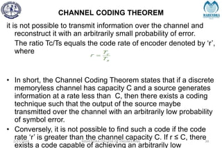 CHANNEL CODING THEOREM
2/27/2024 MAHENDRA COLLEGE OF ENGINEERING 34
it is not possible to transmit information over the channel and
reconstruct it with an arbitrarily small probability of error.
The ratio Tc/Ts equals the code rate of encoder denoted by ‘r’,
where
• In short, the Channel Coding Theorem states that if a discrete
memoryless channel has capacity C and a source generates
information at a rate less than C, then there exists a coding
technique such that the output of the source maybe
transmitted over the channel with an arbitrarily low probability
of symbol error.
• Conversely, it is not possible to find such a code if the code
rate ‘r’ is greater than the channel capacity C. If r ≤ C, there
exists a code capable of achieving an arbitrarily low
 