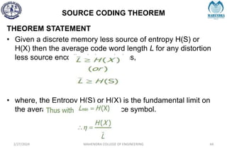 SOURCE CODING THEOREM
2/27/2024 MAHENDRA COLLEGE OF ENGINEERING 44
THEOREM STATEMENT
• Given a discrete memory less source of entropy H(S) or
H(X) then the average code word length L for any distortion
less source encoding is bounded as,
• where, the Entropy H(S) or H(X) is the fundamental limit on
the average number of bits/source symbol.
 