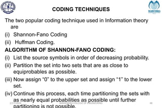 CODING TECHNIQUES
2/27/2024 MAHENDRA COLLEGE OF ENGINEERING 48
The two popular coding technique used in Information theory
are
(i) Shannon-Fano Coding
(ii) Huffman Coding.
ALGORITHM OF SHANNON-FANO CODING:
(i) List the source symbols in order of decreasing probability.
(ii) Partition the set into two sets that are as close to
equiprobables as possible.
(iii) Now assign “0” to the upper set and assign “1” to the lower
set.
(iv) Continue this process, each time partitioning the sets with
as nearly equal probabilities as possible until further
 