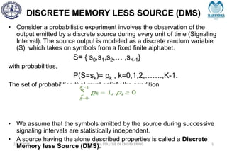 DISCRETE MEMORY LESS SOURCE (DMS)
2/27/2024 MAHENDRA COLLEGE OF ENGINEERING 5
• Consider a probabilistic experiment involves the observation of the
output emitted by a discrete source during every unit of time (Signaling
Interval). The source output is modeled as a discrete random variable
(S), which takes on symbols from a fixed finite alphabet.
S= { s0,s1,s2,… ,sK-1}
with probabilities,
P(S=sk)= pk , k=0,1,2,…….,K-1.
The set of probabilities that must satisfy the condition
• We assume that the symbols emitted by the source during successive
signaling intervals are statistically independent.
• A source having the alone described properties is called a Discrete
Memory less Source (DMS).
 