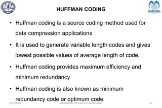 HUFFMAN CODING
2/27/2024 MAHENDRA COLLEGE OF ENGINEERING 63
• Huffman coding is a source coding method used for
data compression applications
• It is used to generate variable length codes and gives
lowest possible values of average length of code.
• Huffman coding provides maximum efficiency and
minimum redundancy
• Huffman coding is also known as minimum
redundancy code or optimum code
 