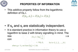 PROPERTIES OF INFORMATION
2/27/2024 MAHENDRA COLLEGE OF ENGINEERING 9
• This additive property follow from the logarithmic
definition of I(sk).
• If sk and sl are statistically independent.
• It is standard practice in information theory to use a
logarithm to base 2 with binary signalling in mind. The
resulting unit of information is called the bit, which is a
contraction of the words binary digit.
 