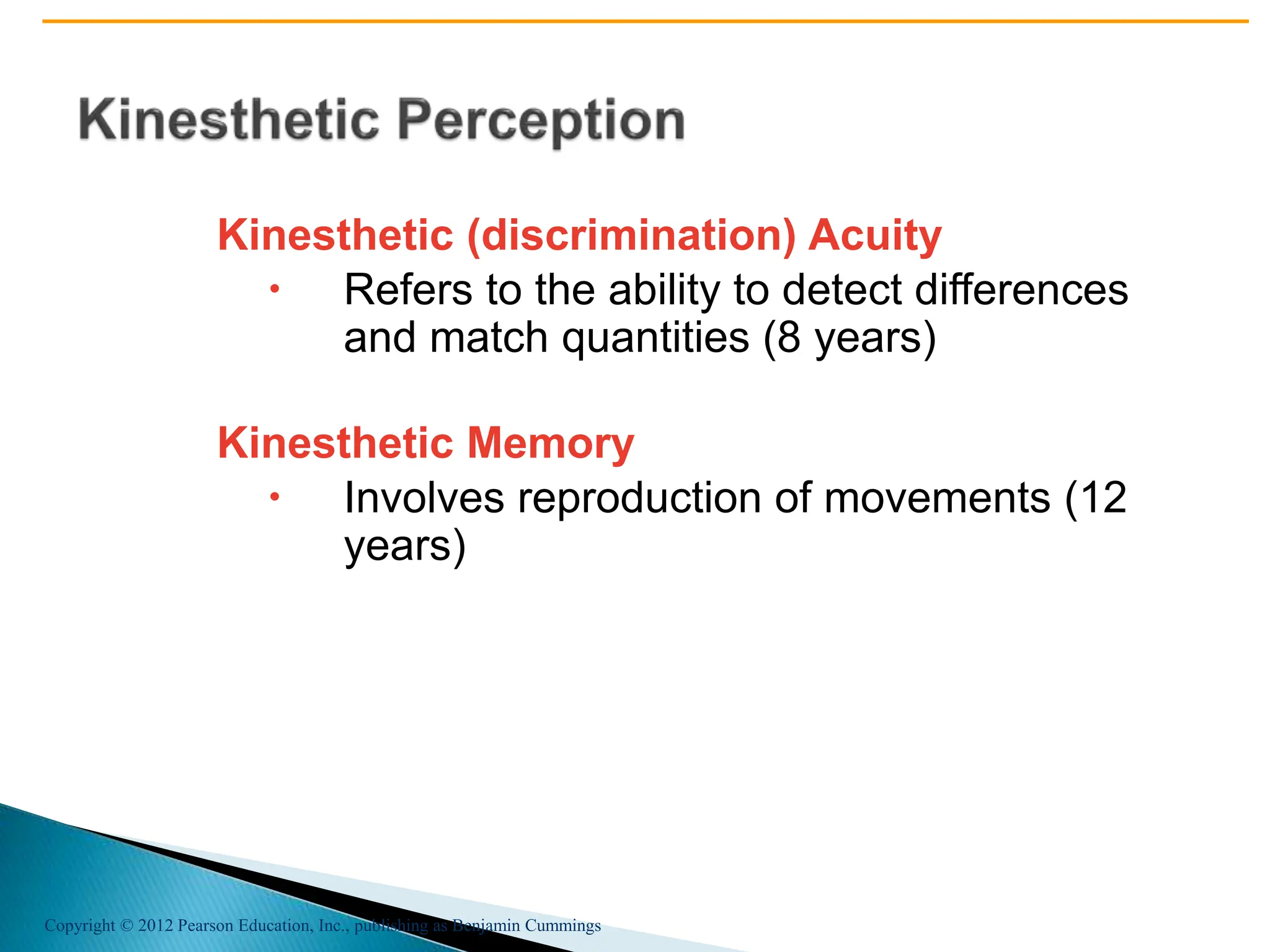 Copyright © 2012 Pearson Education, Inc., publishing as Benjamin Cummings
Kinesthetic (discrimination) Acuity
 Refers to the ability to detect differences
and match quantities (8 years)
Kinesthetic Memory
 Involves reproduction of movements (12
years)
 