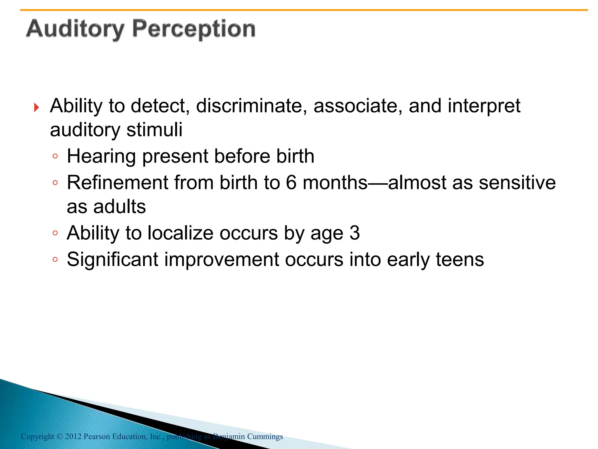Copyright © 2012 Pearson Education, Inc., publishing as Benjamin Cummings
 Ability to detect, discriminate, associate, and interpret
auditory stimuli
◦ Hearing present before birth
◦ Refinement from birth to 6 months—almost as sensitive
as adults
◦ Ability to localize occurs by age 3
◦ Significant improvement occurs into early teens
 