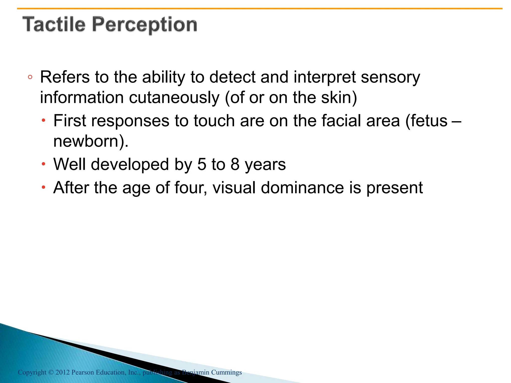 Copyright © 2012 Pearson Education, Inc., publishing as Benjamin Cummings
◦ Refers to the ability to detect and interpret sensory
information cutaneously (of or on the skin)
 First responses to touch are on the facial area (fetus –
newborn).
 Well developed by 5 to 8 years
 After the age of four, visual dominance is present
 