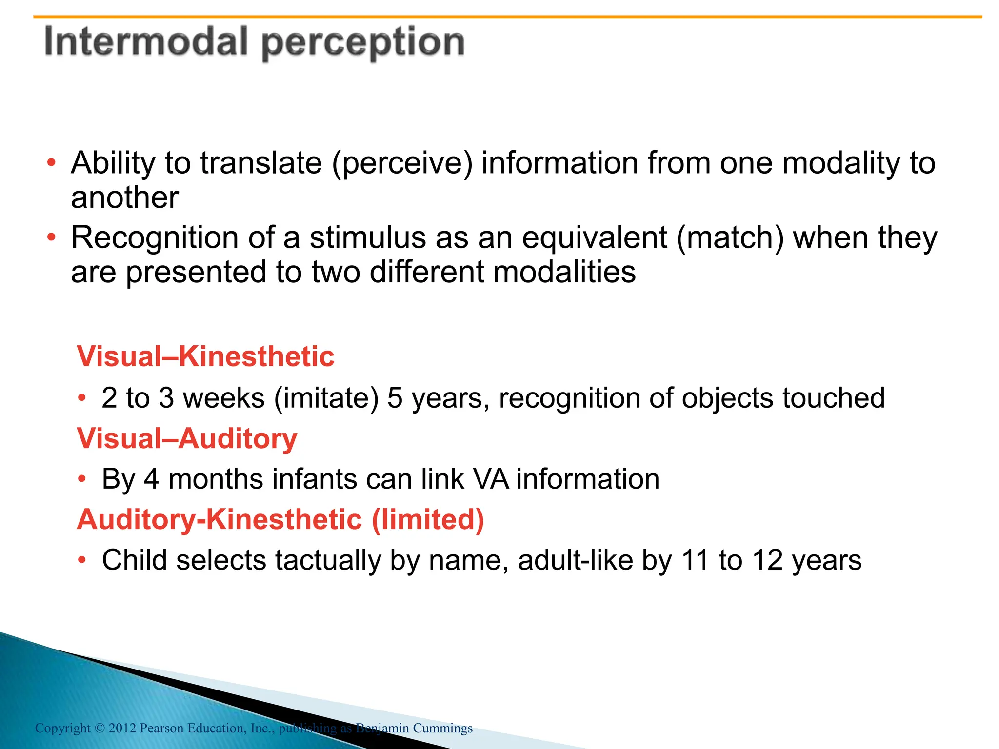 Copyright © 2012 Pearson Education, Inc., publishing as Benjamin Cummings
• Ability to translate (perceive) information from one modality to
another
• Recognition of a stimulus as an equivalent (match) when they
are presented to two different modalities
Visual–Kinesthetic
• 2 to 3 weeks (imitate) 5 years, recognition of objects touched
Visual–Auditory
• By 4 months infants can link VA information
Auditory-Kinesthetic (limited)
• Child selects tactually by name, adult-like by 11 to 12 years
 