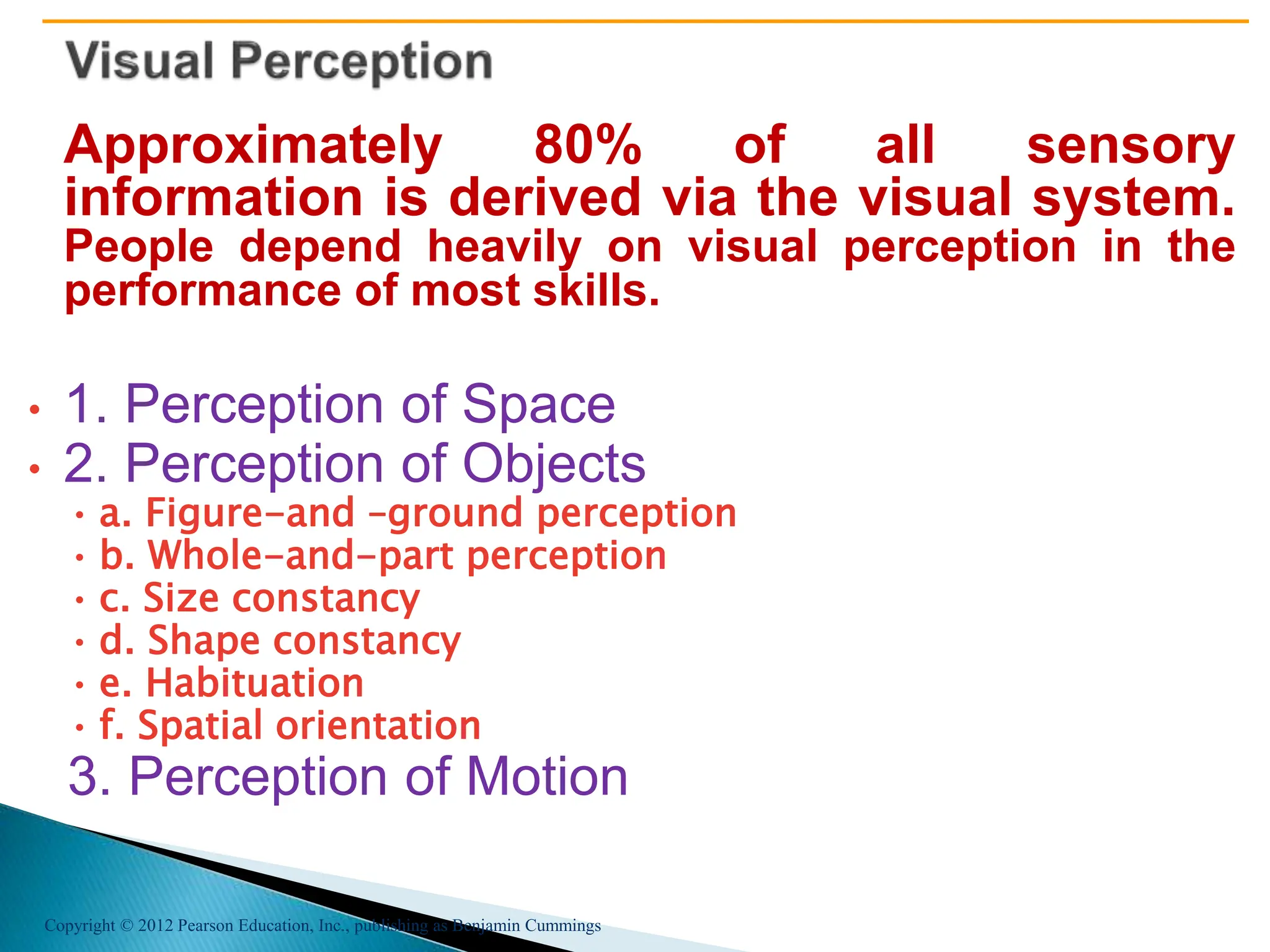 Copyright © 2012 Pearson Education, Inc., publishing as Benjamin Cummings
Approximately 80% of all sensory
information is derived via the visual system.
People depend heavily on visual perception in the
performance of most skills.
• 1. Perception of Space
• 2. Perception of Objects
• a. Figure-and –ground perception
• b. Whole-and-part perception
• c. Size constancy
• d. Shape constancy
• e. Habituation
• f. Spatial orientation
3. Perception of Motion
 