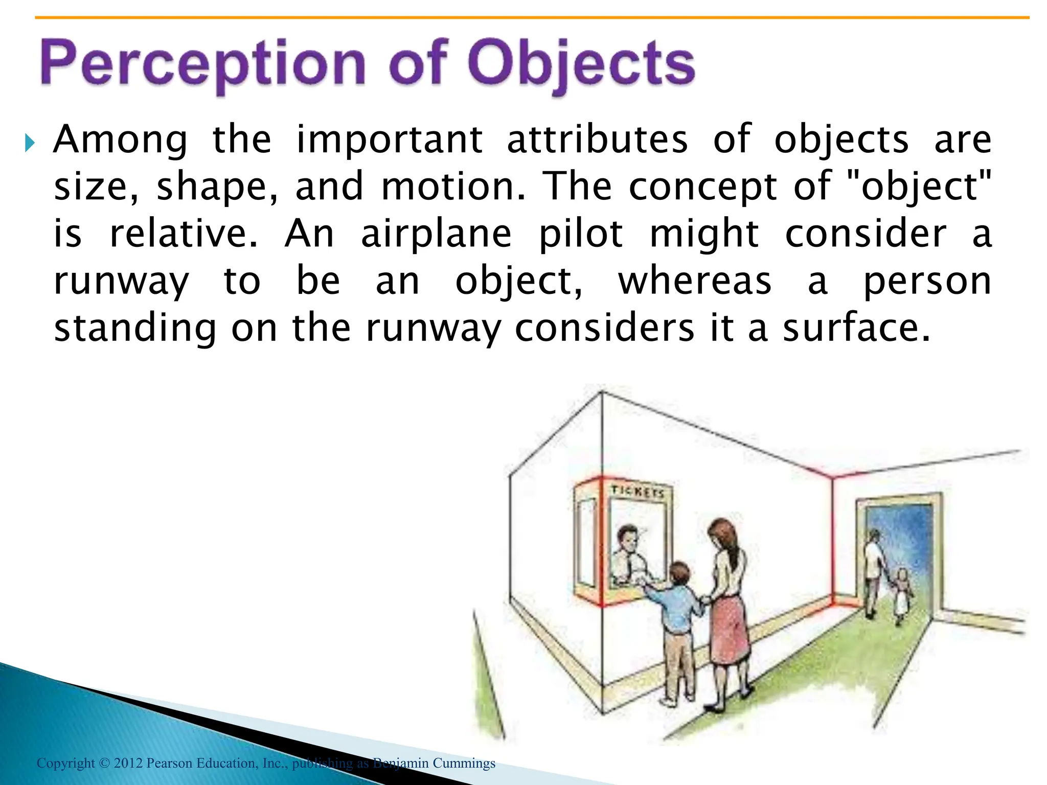 Copyright © 2012 Pearson Education, Inc., publishing as Benjamin Cummings
 Among the important attributes of objects are
size, shape, and motion. The concept of "object"
is relative. An airplane pilot might consider a
runway to be an object, whereas a person
standing on the runway considers it a surface.
 
