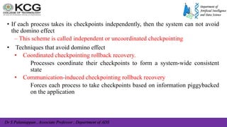 Dr S Palaniappan , Associate Professor , Department of ADS
• If each process takes its checkpoints independently, then the system can not avoid
the domino effect
– This scheme is called independent or uncoordinated checkpointing
• Techniques that avoid domino effect
• Coordinated checkpointing rollback recovery.
Processes coordinate their checkpoints to form a system-wide consistent
state
• Communication-induced checkpointing rollback recovery
Forces each process to take checkpoints based on information piggybacked
on the application
 