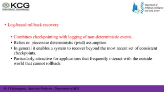 Dr S Palaniappan , Associate Professor , Department of ADS
• Log-based rollback recovery
• Combines checkpointing with logging of non-deterministic events.
• Relies on piecewise deterministic (pwd) assumption
• In general it enables a system to recover beyond the most recent set of consistent
checkpoints.
• Particularly attractive for applications that frequently interact with the outside
world that cannot rollback
 