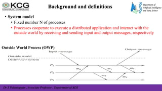Dr S Palaniappan , Associate Professor , Department of ADS
Background and definitions
• System model
• Fixed number N of processes
• Processes cooperate to execute a distributed application and interact with the
outside world by receiving and sending input and output messages, respectively
Outside World Process (OWP)
 