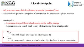 Dr S Palaniappan , Associate Professor , Department of ADS
A local checkpoint
• All processes save their local states at certain instants of time
• A local check point is a snapshot of the state of the process at a given instance
• Assumption
– A process stores all local checkpoints on the stable storage
– A process is able to roll back to any of its existing local checkpoints
 