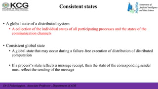Dr S Palaniappan , Associate Professor , Department of ADS
Consistent states
• A global state of a distributed system
• A collection of the individual states of all participating processes and the states of the
communication channels
• Consistent global state
• A global state that may occur during a failure-free execution of distribution of distributed
computation
• If a process‟s state reflects a message receipt, then the state of the corresponding sender
must reflect the sending of the message
 