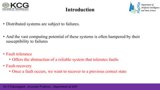 Dr S Palaniappan , Associate Professor , Department of ADS
• Distributed systems are subject to failures.
• And the vast computing potential of these systems is often hampered by their
susceptibility to failures
• Fault tolerance
• Offers the abstraction of a reliable system that tolerates faults
• Fault-recovery
• Once a fault occurs, we want to recover to a previous correct state
Introduction
 