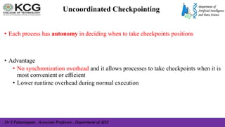 Dr S Palaniappan , Associate Professor , Department of ADS
Uncoordinated Checkpointing
• Each process has autonomy in deciding when to take checkpoints positions
• Advantage
• No synchronization overhead and it allows processes to take checkpoints when it is
most convenient or efficient
• Lower runtime overhead during normal execution
 