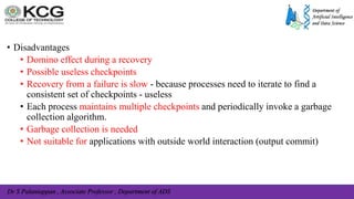 Dr S Palaniappan , Associate Professor , Department of ADS
• Disadvantages
• Domino effect during a recovery
• Possible useless checkpoints
• Recovery from a failure is slow - because processes need to iterate to find a
consistent set of checkpoints - useless
• Each process maintains multiple checkpoints and periodically invoke a garbage
collection algorithm.
• Garbage collection is needed
• Not suitable for applications with outside world interaction (output commit)
 