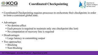 Dr S Palaniappan , Associate Professor , Department of ADS
Coordinated Checkpointing
• Coordinated Checkpointing requires processes to orchestrate their checkpoints in order
to form a consistent global state.
• Advantages
• No domino effect
• Each process is required to maintain only one checkpoint (the last)
• No computation of recovery line is required
• Disadvantages
• Large latency in committing output
• Two approaches
• Blocking
• Non-blocking
 