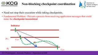 Dr S Palaniappan , Associate Professor , Department of ADS
Non-blocking checkpoint coordination
• Need not stop their execution while taking checkpoints.
• Fundamental Problem - Prevent a process from receiving application messages that could
make the checkpoint inconsistent
P i
Initiator
Ci,x
Cj,x
Pj
m
 