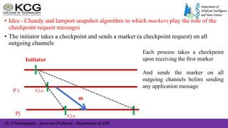 Dr S Palaniappan , Associate Professor , Department of ADS
• Idea - Chandy and lamport snapshot algorithm in which markers play the role of the
checkpoint request messages
• The initiator takes a checkpoint and sends a marker (a checkpoint request) on all
outgoing channels
P i
Initiator
Ci,x
Pj
m
Cj,x
Each process takes a checkpoint
upon receiving the first marker
And sends the marker on all
outgoing channels before sending
any application message
 