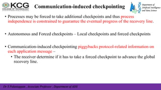 Dr S Palaniappan , Associate Professor , Department of ADS
Communication-induced checkpointing
• Processes may be forced to take additional checkpoints and thus process
independence is constrained to guarantee the eventual progress of the recovery line.
• Autonomous and Forced checkpoints – Local checkpoints and forced checkpoints
• Communication-induced checkpointing piggybacks protocol-related information on
each application message –
• The receiver determine if it has to take a forced checkpoint to advance the global
recovery line.
 