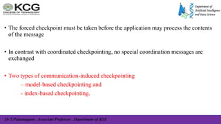 Dr S Palaniappan , Associate Professor , Department of ADS
• The forced checkpoint must be taken before the application may process the contents
of the message
• In contrast with coordinated checkpointing, no special coordination messages are
exchanged
• Two types of communication-induced checkpointing
– model-based checkpointing and
- index-based checkpointing.
 