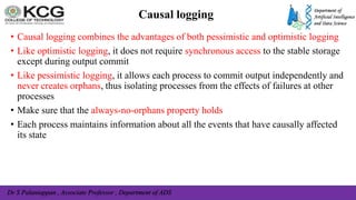 Dr S Palaniappan , Associate Professor , Department of ADS
Causal logging
• Causal logging combines the advantages of both pessimistic and optimistic logging
• Like optimistic logging, it does not require synchronous access to the stable storage
except during output commit
• Like pessimistic logging, it allows each process to commit output independently and
never creates orphans, thus isolating processes from the effects of failures at other
processes
• Make sure that the always-no-orphans property holds
• Each process maintains information about all the events that have causally affected
its state
 