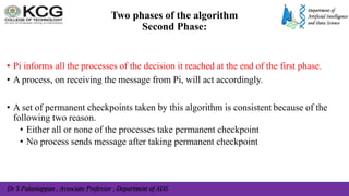 Dr S Palaniappan , Associate Professor , Department of ADS
• Pi informs all the processes of the decision it reached at the end of the first phase.
• A process, on receiving the message from Pi, will act accordingly.
• A set of permanent checkpoints taken by this algorithm is consistent because of the
following two reason.
• Either all or none of the processes take permanent checkpoint
• No process sends message after taking permanent checkpoint
Two phases of the algorithm
Second Phase:
 