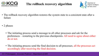 Dr S Palaniappan , Associate Professor , Department of ADS
The rollback recovery algorithm
• The rollback recovery algorithm restores the system state to a consistent state after a
failure
• 2 phases
• The initiating process send a message to all other processes and ask for the
preferences – restarting to the previous checkpoints. All need to agree about either
do or not.
• The initiating process send the final decision to all processes, all the processes act
accordingly after receiving the final decision.
 