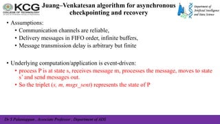 Dr S Palaniappan , Associate Professor , Department of ADS
Juang–Venkatesan algorithm for asynchronous
checkpointing and recovery
• Assumptions:
• Communication channels are reliable,
• Delivery messages in FIFO order, infinite buffers,
• Message transmission delay is arbitrary but finite
• Underlying computation/application is event-driven:
• process P is at state s, receives message m, processes the message, moves to state
s’ and send messages out.
• So the triplet (s, m, msgs_sent) represents the state of P
 