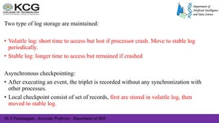 Dr S Palaniappan , Associate Professor , Department of ADS
Two type of log storage are maintained:
• Volatile log: short time to access but lost if processor crash. Move to stable log
periodically.
• Stable log: longer time to access but remained if crashed
Asynchronous checkpointing:
• After executing an event, the triplet is recorded without any synchronization with
other processes.
• Local checkpoint consist of set of records, first are stored in volatile log, then
moved to stable log.
 