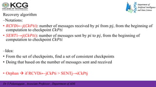 Dr S Palaniappan , Associate Professor , Department of ADS
Recovery algorithm
–Notations:
• 𝑅𝐶𝑉𝐷𝑖←𝑗(𝐶𝑘𝑃𝑡𝑖): number of messages received by 𝑝𝑖 from 𝑝𝑗, from the beginning of
computation to checkpoint 𝐶𝑘𝑃𝑡𝑖
• 𝑆𝐸𝑁𝑇𝑖→𝑗(𝐶𝑘𝑃𝑡𝑖): number of messages sent by 𝑝𝑖 to 𝑝𝑗, from the beginning of
computation to checkpoint 𝐶𝑘𝑃𝑡𝑖
–Idea:
• From the set of checkpoints, find a set of consistent checkpoints
• Doing that based on the number of messages sent and received
• Orphan  if RCVDi←jCkPti > SENTj→iCkPtj
 
