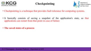 Dr S Palaniappan , Associate Professor , Department of ADS
Checkpointing
• Checkpointing is a technique that provides fault tolerance for computing systems.
• It basically consists of saving a snapshot of the application's state, so that
applications can restart from that point in case of failure
• The saved states of a process
 