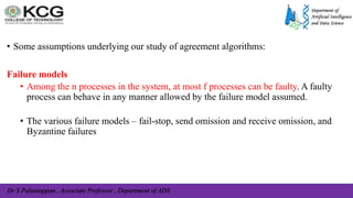 Dr S Palaniappan , Associate Professor , Department of ADS
• Some assumptions underlying our study of agreement algorithms:
Failure models
• Among the n processes in the system, at most f processes can be faulty. A faulty
process can behave in any manner allowed by the failure model assumed.
• The various failure models – fail-stop, send omission and receive omission, and
Byzantine failures
 