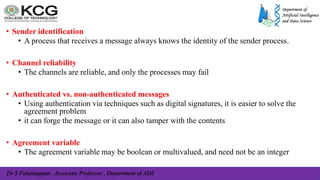 Dr S Palaniappan , Associate Professor , Department of ADS
• Sender identification
• A process that receives a message always knows the identity of the sender process.
• Channel reliability
• The channels are reliable, and only the processes may fail
• Authenticated vs. non-authenticated messages
• Using authentication via techniques such as digital signatures, it is easier to solve the
agreement problem
• it can forge the message or it can also tamper with the contents
• Agreement variable
• The agreement variable may be boolean or multivalued, and need not be an integer
 