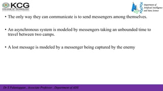Dr S Palaniappan , Associate Professor , Department of ADS
• The only way they can communicate is to send messengers among themselves.
• An asynchronous system is modeled by messengers taking an unbounded time to
travel between two camps.
• A lost message is modeled by a messenger being captured by the enemy
 