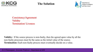 Dr S Palaniappan , Associate Professor , Department of ADS
The Solution
Consistency/Agreement
Validity
Termination/ Liveness
Validity: If the source process is non-faulty, then the agreed upon value by all the
non-faulty processes must be the same as the initial value of the source.
Termination: Each non-faulty process must eventually decide on a value.
 