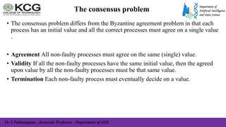 Dr S Palaniappan , Associate Professor , Department of ADS
The consensus problem
• The consensus problem differs from the Byzantine agreement problem in that each
process has an initial value and all the correct processes must agree on a single value
.
• Agreement All non-faulty processes must agree on the same (single) value.
• Validity If all the non-faulty processes have the same initial value, then the agreed
upon value by all the non-faulty processes must be that same value.
• Termination Each non-faulty process must eventually decide on a value.
 